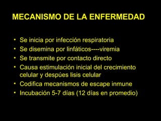 MECANISMO DE LA ENFERMEDAD Se inicia por infección respiratoria Se disemina por linfáticos----viremia Se transmite por contacto directo Causa estimulación inicial del crecimiento celular y despúes lisis celular Codifica mecanismos de escape inmune Incubación 5-7 días (12 días en promedio) 
