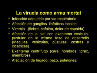 Infección adquirida por vía respiratoria Afección de ganglios  linfáticos locales Viremia  (fiebre, cefalea, dolor de espalda) Afección de la piel con exantema vesiculo-pustular en la misma fase de desarrollo (Maculas, vesículas, pústulas, costras y cicatrices) Exantema centrífugo (cara, hombros, torax, miembros) Afectación de hígado, bazo, pulmones. La viruela como arma mortal 