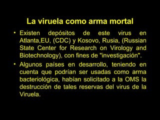 La viruela como arma mortal E xisten depósitos de este virus en Atlanta ,EU,  (CDC) y Kosovo, Rusia ,  (Russian State Center for Research on Virology and Biotechnology), con fines de "investigación". Algunos países en desarrollo, teniendo en cuenta que podrían ser usadas como arma bacteriológica, habían solicitado a la OMS la destrucción de tales reservas del virus de la Viruela . 