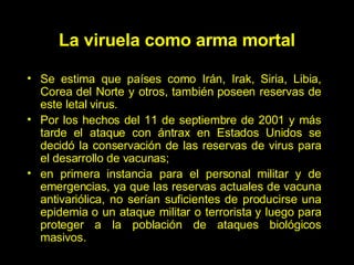 Se estima que países como Irán, Irak, Siria, Libia, Corea del Norte y otros, también poseen reservas de este letal virus. Por los hechos del 11 de septiembre de 2001 y más tarde el ataque con ántrax en Estados Unidos se decid ó  la conservación de las reservas de virus para el desarrollo de vacunas;  en primera instancia para el personal militar y de emergencias, ya que las reservas actuales de vacuna antivariólica, no serían suficientes de producirse una epidemia o un ataque militar o terrorista y luego para proteger a la población de ataques biológicos masivos. La viruela como arma mortal 