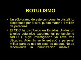 BOTULISMO Un sólo gramo de este componente cristalino, dispersado por el aire, puede matar a 1 millón de personas.  El CDC ha distribuido en Estados Unidos un toxoide botulínico experimental pentavalente ABCDE), cuya investigación ya lleva tres décadas. Además se le entregó a personal militar para su uso en caso de ataque. No se recomienda la inmunización masiva.  