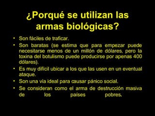 ¿Porqué se utilizan las armas biológicas? Son fáciles de traficar.  Son baratas (se estima que para empezar puede necesitarse menos de un millón de dólares, pero la toxina del botulismo puede producirse por apenas 400 dólares). Es muy difícil ubicar a los que las usen en un eventual ataque.  Son una vía ideal para causar pánico social. Se  consideran como el arma de destrucción masiva de los países pobres .   