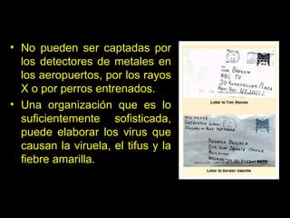 No pueden ser captadas por los detectores de metales en los aeropuertos, por los rayos X o por perros entrenados .   Un a organización que es lo suficientemente sofisticada, puede elaborar los virus que causan la viruela, el tifus y la fiebre amarilla.  