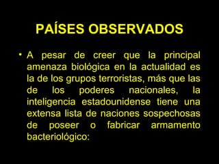 PAÍSES OBSERVADOS A pesar de creer que la principal amenaza biológica en la actualidad es la de los grupos terroristas, más que las de los poderes nacionales, la inteligencia estadounidense tiene una extensa lista de naciones sospechosas de poseer o fabricar armamento bacteriológico:  