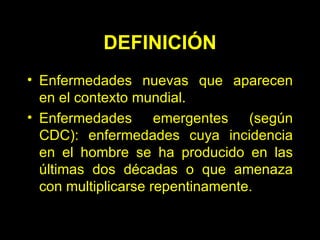 DEFINICIÓN Enfermedades nuevas que aparecen en el contexto mundial. Enfermedades emergentes (según CDC): enfermedades cuya incidencia en el hombre se ha producido en las últimas dos décadas o que amenaza con multiplicarse repentinamente. 