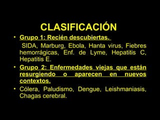 CLASIFICACIÓN   Grupo 1: Recién descubiertas.   SIDA, Marburg, Ebola, Hanta virus, Fiebres   hemorrágicas, Enf. de Lyme, Hepatitis C, Hepatitis E .   Grupo 2: Enfermedades viejas que están resurgiendo o aparecen en nuevos contextos. Cólera, Paludismo, Dengue, Leishmaniasis, Chagas cerebral. 