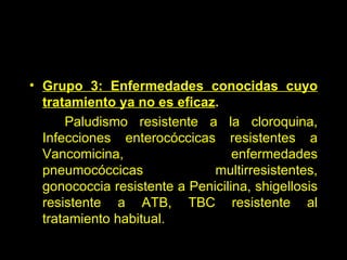 Grupo 3: Enfermedades conocidas cuyo tratamiento ya no es eficaz . Paludismo resistente a la cloroquina, Infecciones enterocóccicas resistentes a Vancomicina, enfermedades pneumocóccicas multirresistentes, gonococcia resistente a Penicilina, shigellosis resistente a ATB, TBC resistente al tratamiento habitual. 