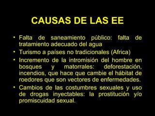 CAUSAS DE LAS EE Falta de saneamiento público: falta de tratamiento adecuado del agua  Turismo a países no tradicionales (Africa)  Incremento de la intromisión del hombre en bosques y matorrales: deforestación, incendios, que hace que cambie el hábitat de roedores que son vectores de enfermedades. Cambios de las costumbres sexuales y uso de drogas inyectables: la prostitución  y/o  promiscuidad sexual. 