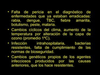 Falta de pericia en el diagnóstico de enfermedades que ya estaban erradicadas: rabia, dengue, TBC, fiebre amarilla, botulismo, peste, malaria. Cambios cíclicos del clima, aumento de la temperatura por alteración de la capa de ozono (promedio 1ºC). Infección intrahospitalaria, bacterias resistentes, falta de cumplimiento de las normas de bioseguridad. Cambios genéticos propios de los agentes infecciosos producidos por las causas anteriores, que los hace resistentes. 