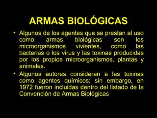 Algunos de los agentes que se prestan al uso como armas biológicas son los microorganismos vivientes, como las bacterias o los virus y las toxinas producidas por los propios microorganismos, plantas y animales. Algunos autores consideran a las toxinas como agentes químicos; sin embargo, en 1972 fueron incluidas dentro del listado de la Convención de Armas Biológicas   ARMAS BIOLÓGICAS 