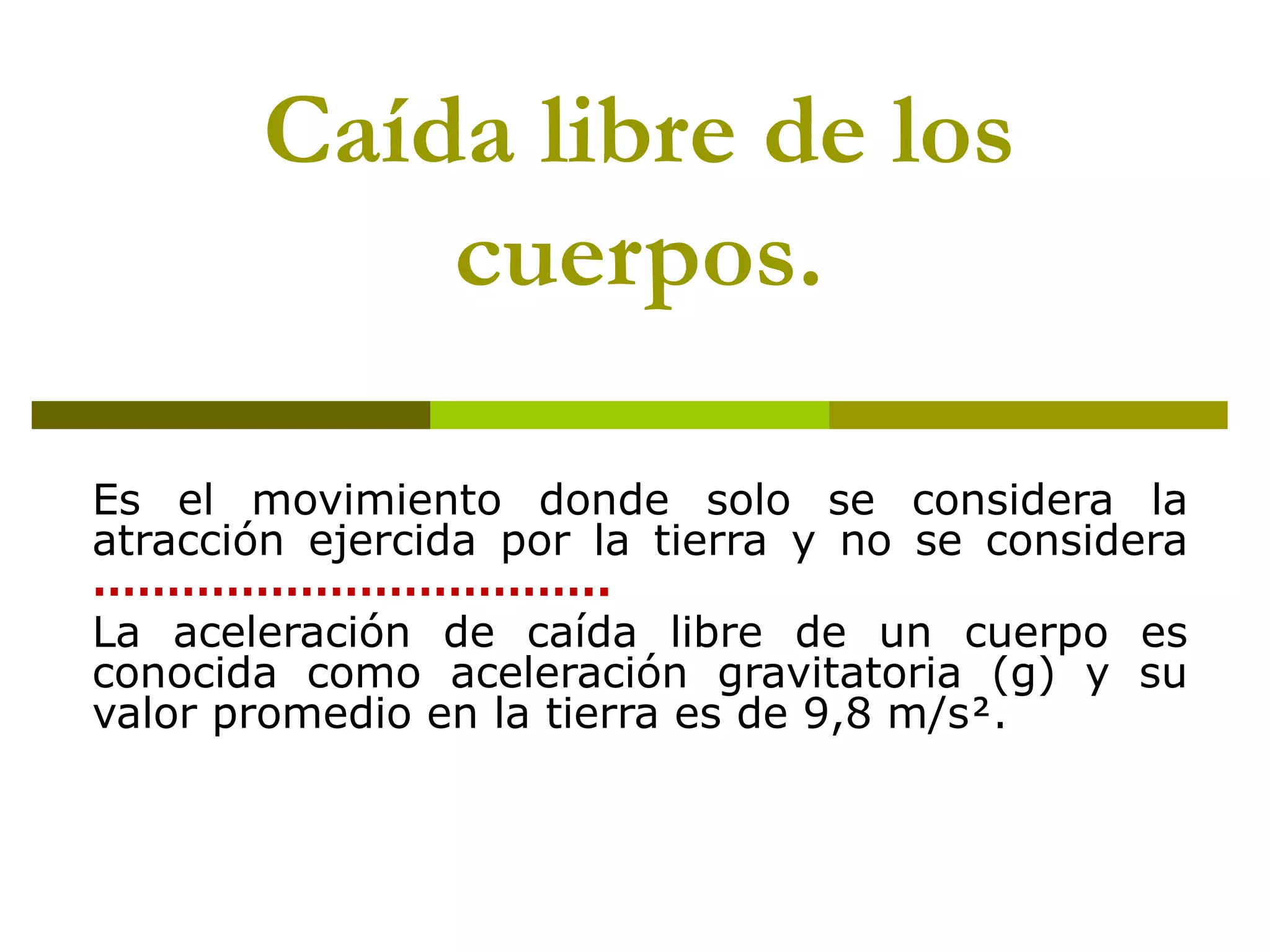 Caída libre de los
           cuerpos.

Es el movimiento donde solo se considera la
atracción ejercida por la tierra y no se considera
……………………………..
La aceleración de caída libre de un cuerpo es
conocida como aceleración gravitatoria (g) y su
valor promedio en la tierra es de 9,8 m/s.
 