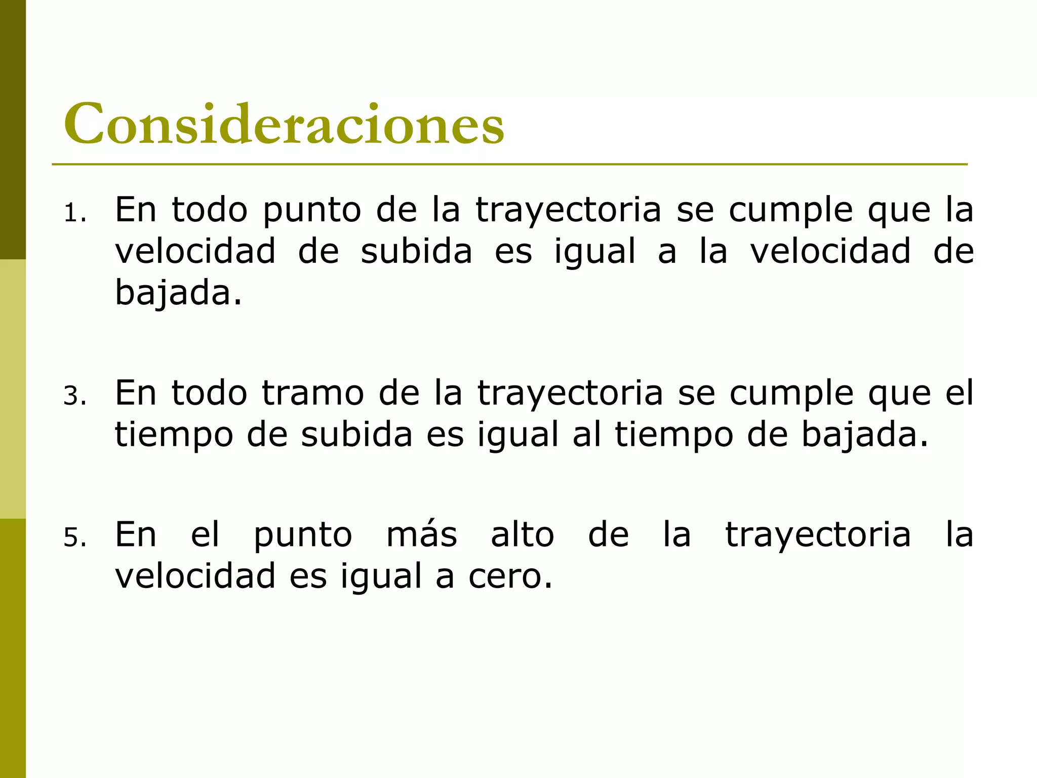 Consideraciones
1.   En todo punto de la trayectoria se cumple que la
     velocidad de subida es igual a la velocidad de
     bajada.

3.   En todo tramo de la trayectoria se cumple que el
     tiempo de subida es igual al tiempo de bajada.

5.   En el punto más alto de la trayectoria la
     velocidad es igual a cero.
 