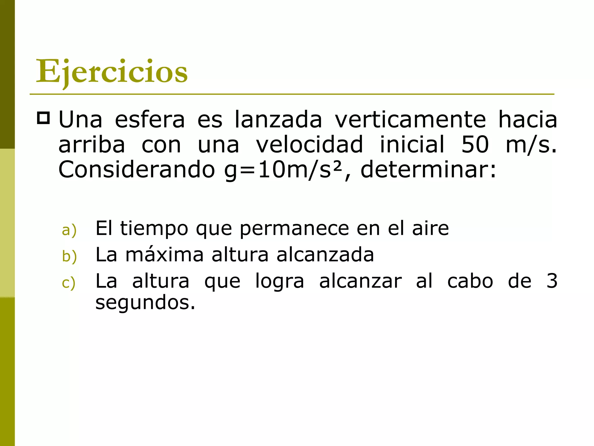 Ejercicios
   Una esfera es lanzada verticamente hacia
    arriba con una velocidad inicial 50 m/s.
    Considerando g=10m/s, determinar:

    a)   El tiempo que permanece en el aire
    b)   La máxima altura alcanzada
    c)   La altura que logra alcanzar al cabo de 3
         segundos.
 