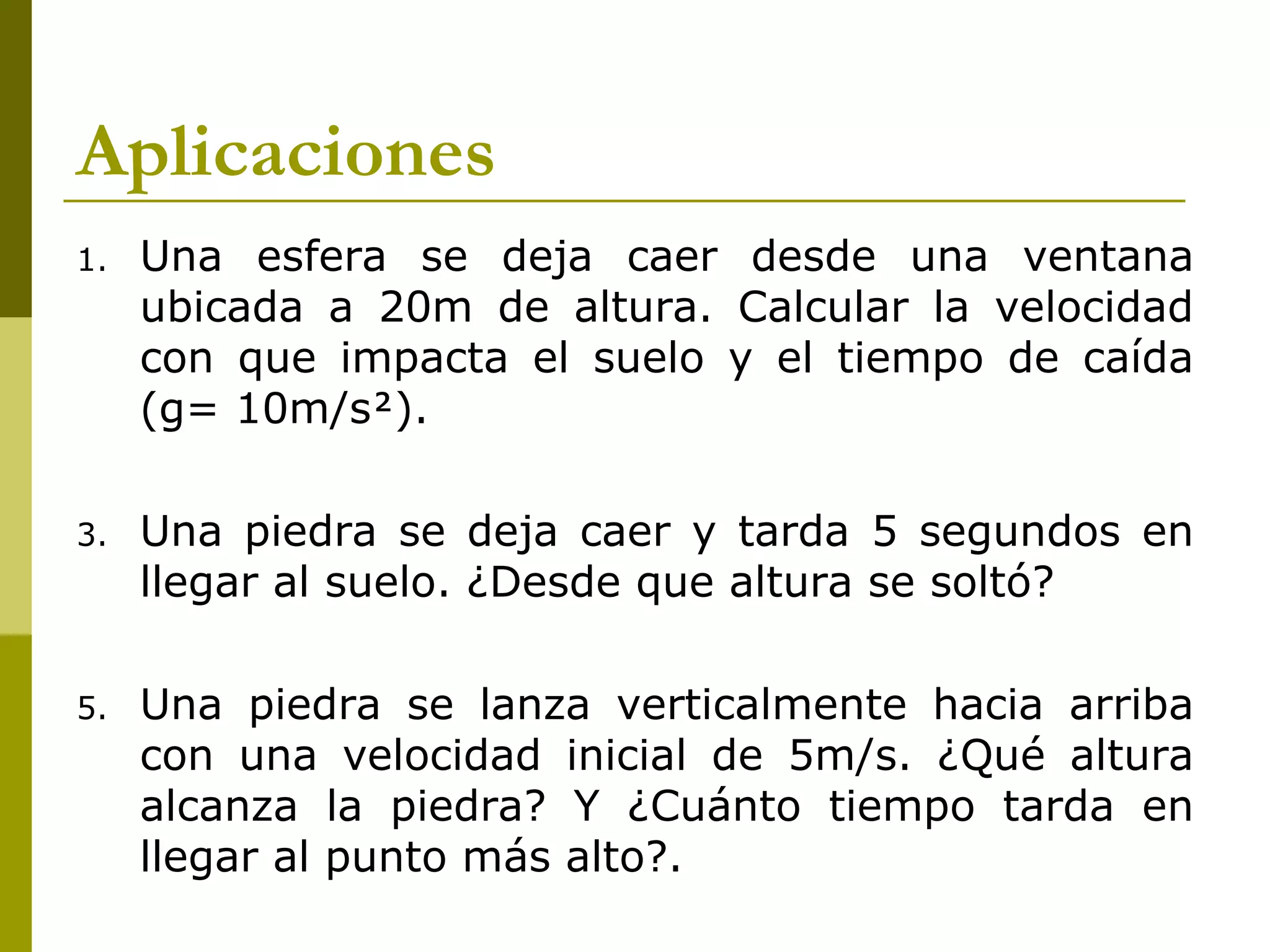 Aplicaciones
1.   Una esfera se deja caer desde una ventana
     ubicada a 20m de altura. Calcular la velocidad
     con que impacta el suelo y el tiempo de caída
     (g= 10m/s).

3.   Una piedra se deja caer y tarda 5 segundos en
     llegar al suelo. ¿Desde que altura se soltó?

5.   Una piedra se lanza verticalmente hacia arriba
     con una velocidad inicial de 5m/s. ¿Qué altura
     alcanza la piedra? Y ¿Cuánto tiempo tarda en
     llegar al punto más alto?.
 