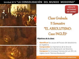 Objetivos de la clase: 
¡INCLUYE 
ACTIVIDAD 
DE CIERRE! 
• Identifican las causas del fracaso del absolutismo 
en Inglaterra 
• Comprenden la importancia de la Acta de 
Navegación y de la Declaración de Derechos. 
• Comparan la monarquía francesa de Luis XIV y la 
inglesa tras la “Gloriosa Revolución” 
Creado por: Cristopher SEPÚLVEDA SANDOVAL. 
 