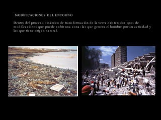 MODIFICACIONES DEL ENTORNO Dentro del proceso dinámico de transformación de la tierra existen dos tipos de modificaciones que puede sufrir una zona: las que genera el hombre por su actividad y las que tiene origen natural. 