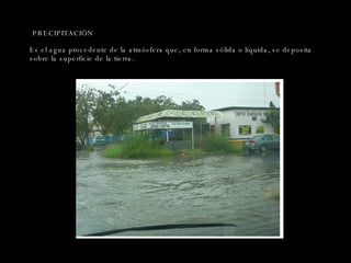 PRECIPITACIÓN Es el agua procedente de la atmósfera que, en forma sólida o líquida, se deposita sobre la superficie de la tierra. 