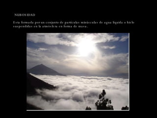 NUBOSIDAD Esta formada por un conjunto de partículas minúsculas de agua líquida o hielo suspendidas en la atmósfera en forma de masa. 