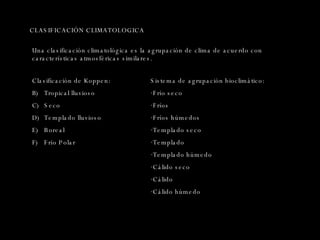 CLASIFICACIÓN CLIMATOLOGICA Clasificación de Koppen:  Tropical lluvioso Seco Templado lluvioso Boreal Frío Polar Una clasificación climatológica es la agrupación de clima de acuerdo con características atmosféricas similares. Sistema de agrupación bioclimático: Frío seco Fríos Fríos húmedos Templado seco Templado Templado húmedo Cálido seco Cálido Cálido húmedo 