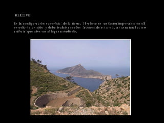 RELIEVE Es la configuración superficial de la tierra. El relieve es un factor importante en el estudio de un sitio, y debe incluir aquellos factores de entorno, tanto natural como artificial que afecten al lugar estudiado. 