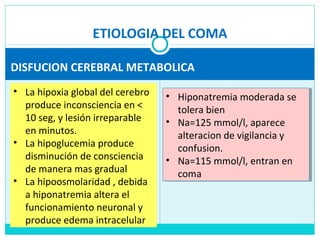 ETIOLOGIA DEL COMA
DISFUCION CEREBRAL METABOLICA
• La hipoxia global del cerebro
produce inconsciencia en <
10 seg, y lesión irreparable
en minutos.
• La hipoglucemia produce
disminución de consciencia
de manera mas gradual
• La hipoosmolaridad , debida
a hiponatremia altera el
funcionamiento neuronal y
produce edema intracelular
• Hiponatremia moderada se
tolera bien
• Na=125 mmol/l, aparece
alteracion de vigilancia y
confusion.
• Na=115 mmol/l, entran en
coma
• Hiponatremia moderada se
tolera bien
• Na=125 mmol/l, aparece
alteracion de vigilancia y
confusion.
• Na=115 mmol/l, entran en
coma
 