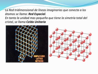 La Red tridimensional de líneas imaginarias que conecta a los
átomos se llama: Red Espacial.
En tanto la unidad mas pequeña que tiene la simetría total del
cristal, se llama Celda Unitaria
 