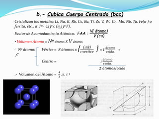 b.- Cubica Cuerpo Centrado (bcc)
.-.-
Cristalizan los metales: Li, Na, K, Rb, Cs, Ba, Ti, Zr, V, W, Cr, Mo, Nb, Ta, Fe(α ) o
ferrita, etc., a Tº ‹ 723º c (1333º F).
Factor de Acomodamiento Atómico: FAA =
V( átomo)
V (cu)
• Volumen Átomo = Nº átomo X V átomo
.- Nº átomo: Vértice = 8 átomos x { (1/8)
1 vertice
} = 1 átomo
celda.
+
Centro = 1
átomo
celda.
2 átomos/celda
.- Volumen del Átomo =
4
3
.. r 3
 
