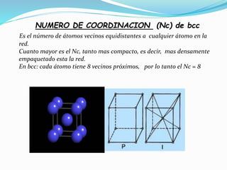 NUMERO DE COORDINACION (Nc) de bcc
Es el número de átomos vecinos equidistantes a cualquier átomo en la
red.
Cuanto mayor es el Nc, tanto mas compacto, es decir, mas densamente
empaquetado esta la red.
En bcc: cada átomo tiene 8 vecinos próximos, por lo tanto el Nc = 8
 