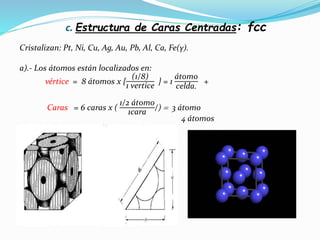c. Estructura de Caras Centradas: fcc
Cristalizan: Pt, Ni, Cu, Ag, Au, Pb, Al, Ca, Fe(γ).
a).- Los átomos están localizados en:
vértice = 8 átomos x {
(1/8)
1 vertice
} = 1
átomo
celda.
+
Caras = 6 caras x (
1/2 átomo
1cara /)  3 átomo
4 átomos
 