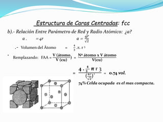 Estructura de Caras Centradas: fcc
b).- Relación Entre Parámetro de Red y Radio Atómico: ¿a?
a .  4r a 
4r
2
.- Volumen del Átomo =
4
3
.. r 3
* Remplazando: FAA =
V (átomo
V (cu)
) =
Nº átomo x V átomo
V(cu)
=
4 . 𝟒
𝟑
π r 3
(4𝑟
2
)³ = 0.74 vol.
74% Celda ocupada es el mas compacta.
 