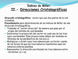 Índices de Miller:
II.- Direcciones Cristalográficas
Dirección cristalográfica: vector que une dos puntos de la red
cristalina.
Procedimiento para determinación de los índices de Miller de una
Dirección Cristalográfica:
 Trasladar el “vector dirección” de manera que pase por el
origen del sistema de coordenadas.
 Determinar la proyección del vector en cada uno de los tres
ejes coordenados. Esas proyecciones deben ser medidas en
términos de los parámetros de red (a,b,c)
 Multiplicar o dividir esos tres números por un factor común,
de tal forma tal que los tres números resultantes sean los
menores enteros posibles.
 Representar la dirección escribiendo los tres números entre
corchetes: [u v w].
 