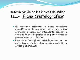 Determinación de los índices de Miller
III.- Plano Cristalográfico:
 Es necesario referirnos a planos reticulares
específicos de átomos dentro de una estructura
cristalina o puede ser interesante conocer la
orientación cristalográfica de un plano o grupo de
planos en una red cristalina.
 Para identificar planos cristalográficos en una
estructura cristalina cubica se usa la notación de
INDICE DE MILLER
 
