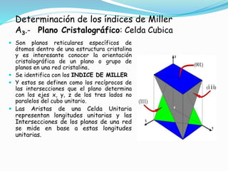 Determinación de los índices de Miller
A3.- Plano Cristalográfico: Celda Cubica
 Son planos reticulares específicos de
átomos dentro de una estructura cristalina
y es interesante conocer la orientación
cristalográfica de un plano o grupo de
planos en una red cristalina.
 Se identifica con los INDICE DE MILLER
 Y estos se definen como los recíprocos de
las intersecciones que el plano determina
con los ejes x, y, z de los tres lados no
paralelos del cubo unitario.
 Las Aristas de una Celda Unitaria
representan longitudes unitarias y las
Intersecciones de los planos de una red
se mide en base a estas longitudes
unitarias.
 