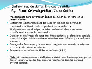 Determinación de los Índices de Miller
A3.- Plano Cristalográfico: Celda Cubica
Procedimiento para determinar Índice de Miller de un Plano en un
Cristal Cubico:
 Determinar las intersecciones del plano con los ejes del sistema de
coordenadas en términos de los parámetros: de red a, b y c.
Si el plano pasa por el origen, se debe trasladar el plano a una nueva
posición en el sistema de coordenadas.
 Obtener los recíprocos de estas tres intersecciones. Si el plano es paralelo
a uno de los ejes, la intersección se considera en el infinito y su recíproco
será cero.
 Despejar las fracciones y determinar el conjunto mas pequeño de números
enteros y estos números enteros
 Representar los índices de Miller en la forma ( h k l )
 Nota: A veces es necesario multiplicar o dividir esos tres recíprocos por un
factor común, tal que los tres números resultantes sean los menores
enteros posibles.
 