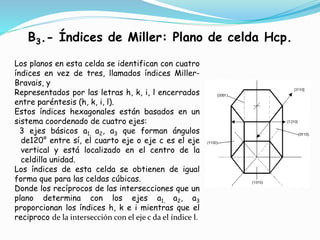 B3.- Índices de Miller: Plano de celda Hcp.
Los planos en esta celda se identifican con cuatro
índices en vez de tres, llamados índices Miller-
Bravais, y
Representados por las letras h, k, i, l encerrados
entre paréntesis (h, k, i, l).
Estos índices hexagonales están basados en un
sistema coordenado de cuatro ejes:
3 ejes básicos a1, a2, a3 que forman ángulos
de120° entre sí, el cuarto eje o eje c es el eje
vertical y está localizado en el centro de la
celdilla unidad.
Los índices de esta celda se obtienen de igual
forma que para las celdas cúbicas.
Donde los recíprocos de las intersecciones que un
plano determina con los ejes a1, a2, a3
proporcionan los índices h, k e i mientras que el
reciproco de la intersección con el eje c da el índice l.
 