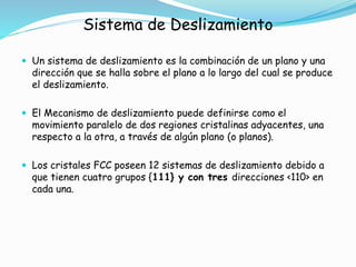 Sistema de Deslizamiento
 Un sistema de deslizamiento es la combinación de un plano y una
dirección que se halla sobre el plano a lo largo del cual se produce
el deslizamiento.
 El Mecanismo de deslizamiento puede definirse como el
movimiento paralelo de dos regiones cristalinas adyacentes, una
respecto a la otra, a través de algún plano (o planos).
 Los cristales FCC poseen 12 sistemas de deslizamiento debido a
que tienen cuatro grupos {111} y con tres direcciones <110> en
cada una.
 