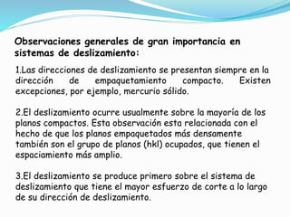 Observaciones generales de gran importancia en
sistemas de deslizamiento:
1.Las direcciones de deslizamiento se presentan siempre en la
dirección de empaquetamiento compacto. Existen
excepciones, por ejemplo, mercurio sólido.
2.El deslizamiento ocurre usualmente sobre la mayoría de los
planos compactos. Esta observación esta relacionada con el
hecho de que los planos empaquetados más densamente
también son el grupo de planos (hkl) ocupados, que tienen el
espaciamiento más amplio.
3.El deslizamiento se produce primero sobre el sistema de
deslizamiento que tiene el mayor esfuerzo de corte a lo largo
de su dirección de deslizamiento.
 