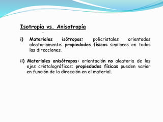 .
Isotropía vs. Anisotropía
i) Materiales isótropos: policristales orientados
aleatoriamente: propiedades físicas similares en todas
las direcciones.
ii) Materiales anisótropos: orientación no aleatoria de los
ejes cristalográficos: propiedades físicas pueden variar
en función de la dirección en el material.
 