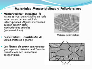Materiales Monocristalinos y Policristalinos
 Monocristalinos: presentan la
misma estructura cristalina en toda
la extensión del material sin
interrupciones. Algunos materiales
pueden existir como
monocristales grandes
(macroscópicos)
 Policristalinos: constituidos de
varios cristales o granos.
 Los límites de grano son regiones
que separan cristales de diferentes
orientaciones en un material
policristalino.
Material policristalino
 