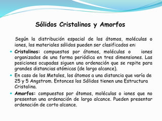 Sólidos Cristalinos y Amorfos
Según la distribución espacial de los átomos, moléculas o
iones, los materiales sólidos pueden ser clasificados en:
 Cristalinos: compuestos por átomos, moléculas o iones
organizados de una forma periódica en tres dimensiones. Las
posiciones ocupadas siguen una ordenación que se repite para
grandes distancias atómicas (de largo alcance).
 En caso de los Metales, los átomos a una distancia que varía de
25 y 5 Angstrom. Entonces los Sólidos tienen una Estructura
Cristalina.
 Amorfos: compuestos por átomos, moléculas o iones que no
presentan una ordenación de largo alcance. Pueden presentar
ordenación de corto alcance.
 