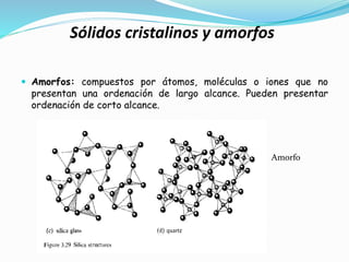 Sólidos cristalinos y amorfos
Amorfo
 Amorfos: compuestos por átomos, moléculas o iones que no
presentan una ordenación de largo alcance. Pueden presentar
ordenación de corto alcance.
 