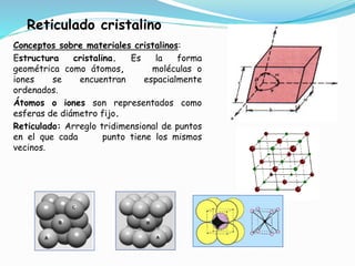 Reticulado cristalino
Conceptos sobre materiales cristalinos:
Estructura cristalina. Es la forma
geométrica como átomos, moléculas o
iones se encuentran espacialmente
ordenados.
Átomos o iones son representados como
esferas de diámetro fijo.
Reticulado: Arreglo tridimensional de puntos
en el que cada punto tiene los mismos
vecinos.
 