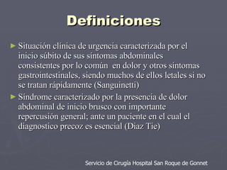 Definiciones Situación clínica de urgencia caracterizada por el inicio súbito de sus síntomas abdominales consistentes por lo común  en dolor y otros síntomas gastrointestinales, siendo muchos de ellos letales si no se tratan rápidamente (Sanguinetti)  Síndrome caracterizado por la presencia de dolor abdominal de inicio brusco con importante repercusión general; ante un paciente en el cual el diagnostico precoz es esencial (Diaz Tie) Servicio de Cirugía Hospital San Roque de Gonnet 