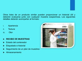 Otros lotes de un producto similar pueden proporcionar un historial útil y
deberán evaluarse junto con cualquier muestra sospechosa. Los siguientes
detalles deberán acompañar al formato:
I. Apariencia
II. Textura
III. Olor
 RECIBO DE MUESTRAS
 Estado del contenedor
 Etiquetado e historial
 Seguimiento de un plan de muestreo
 Almacenamiento
 