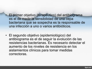 • El primer objetivo (terapéutico) del antibiograma
es el de medir la sensibilidad de una cepa
bacteriana que se sospecha es la responsable de
una infección a uno o varios antibióticos.
• El segundo objetivo (epidemiológico) del
antibiograma es el de seguir la evolución de las
resistencias bacterianas. Es necesario detectar el
aumento de los niveles de resistencia en los
aislamientos clínicos para tomar medidas
correctoras.
 