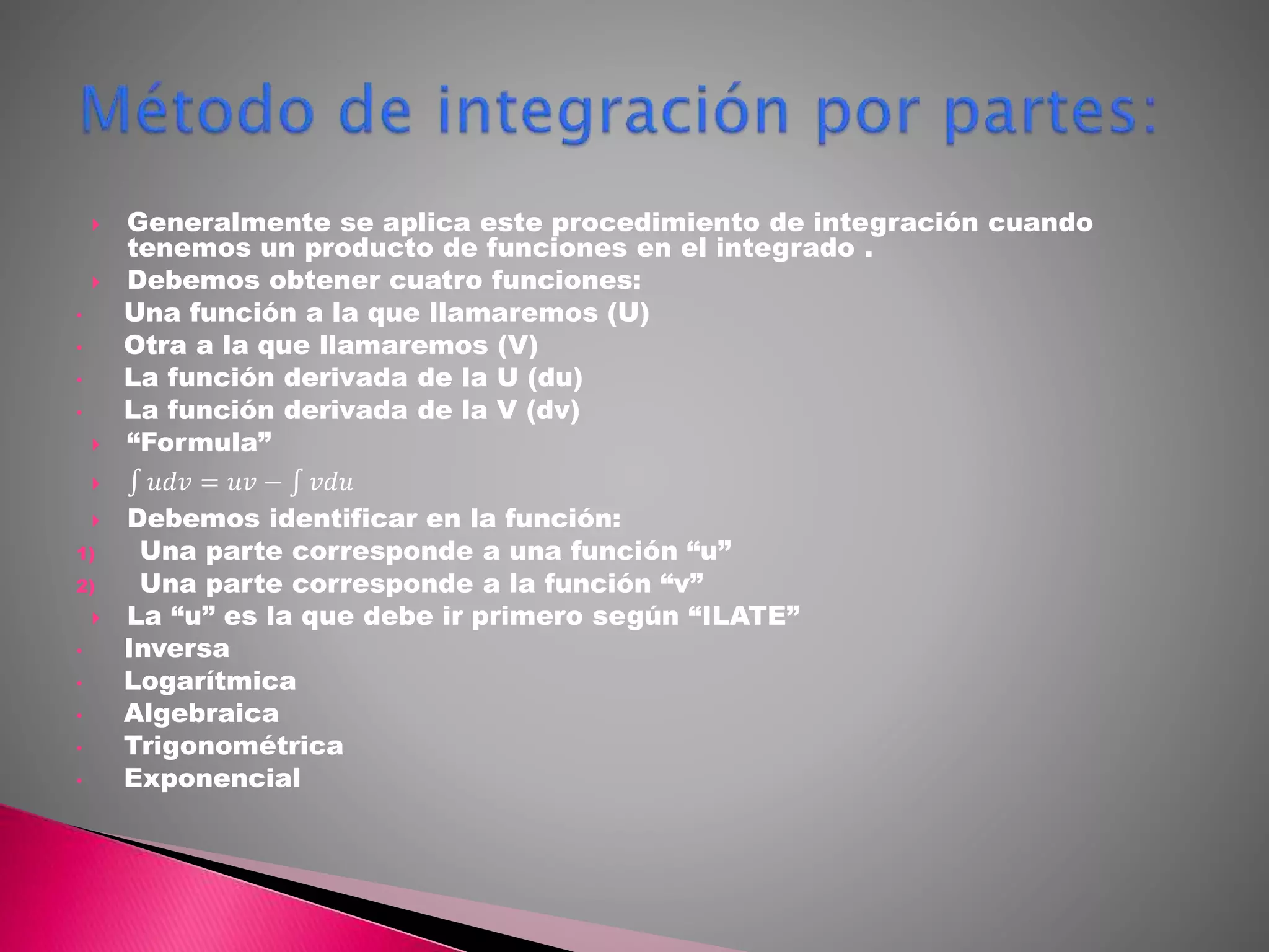  Generalmente se aplica este procedimiento de integración cuando
tenemos un producto de funciones en el integrado .
 Debemos obtener cuatro funciones:
• Una función a la que llamaremos (U)
• Otra a la que llamaremos (V)
• La función derivada de la U (du)
• La función derivada de la V (dv)
 “Formula”
 𝑢𝑑𝑣 = 𝑢𝑣 − 𝑣𝑑𝑢
 Debemos identificar en la función:
1) Una parte corresponde a una función “u”
2) Una parte corresponde a la función “v”
 La “u” es la que debe ir primero según “ILATE”
• Inversa
• Logarítmica
• Algebraica
• Trigonométrica
• Exponencial
 