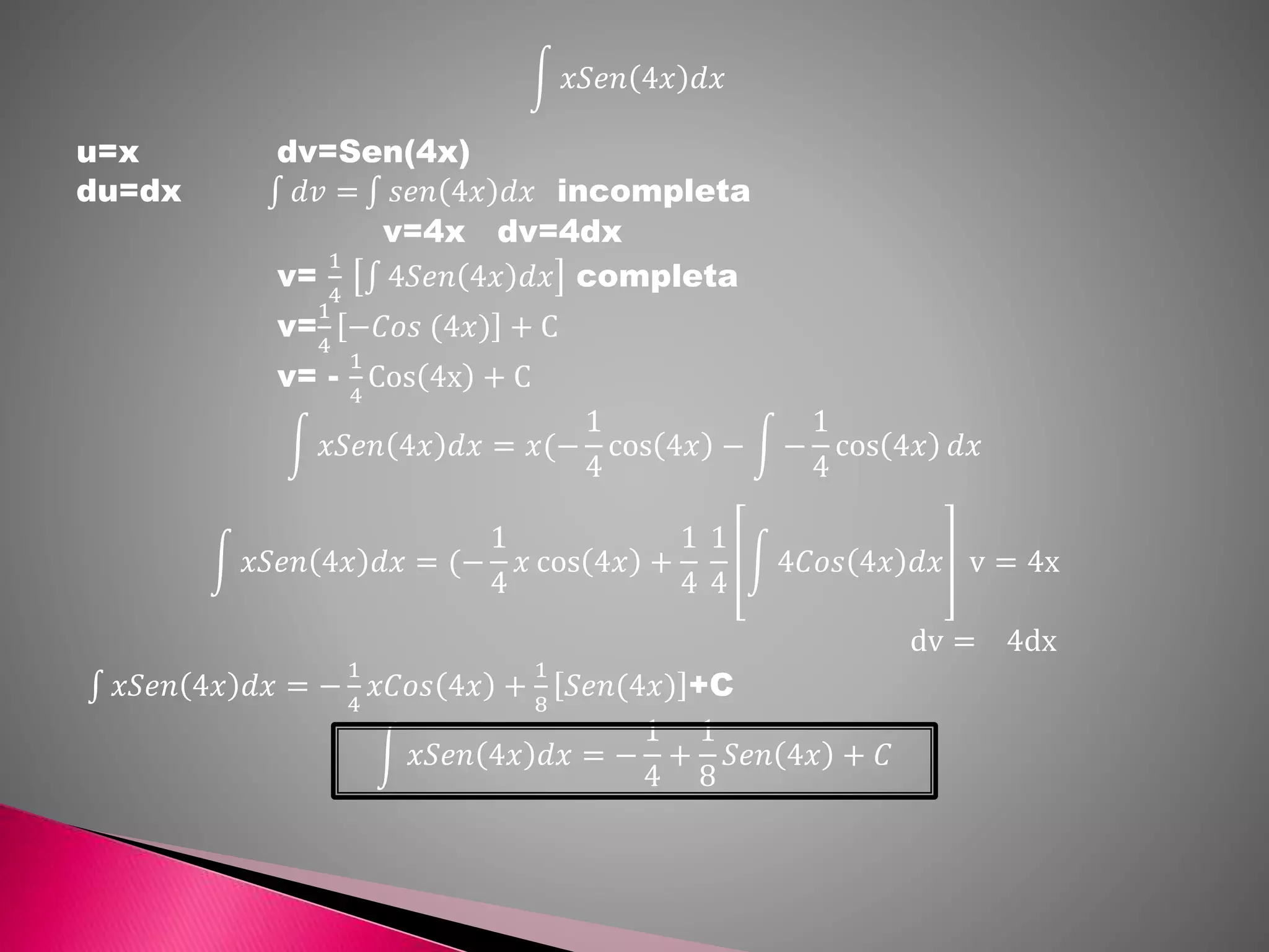 𝑥𝑆𝑒𝑛 4𝑥 𝑑𝑥
u=x dv=Sen(4x)
du=dx 𝑑𝑣 = 𝑠𝑒𝑛 4𝑥 𝑑𝑥 incompleta
v=4x dv=4dx
v=
1
4
4𝑆𝑒𝑛 4𝑥 𝑑𝑥 completa
v=
1
4
−𝐶𝑜𝑠 (4𝑥) + C
v= -
1
4
Cos 4x + C
𝑥𝑆𝑒𝑛 4𝑥 𝑑𝑥 = 𝑥(−
1
4
cos 4𝑥 − −
1
4
cos 4𝑥 𝑑𝑥
𝑥𝑆𝑒𝑛 4𝑥 𝑑𝑥 = (−
1
4
𝑥 cos 4𝑥 +
1
4
1
4
4𝐶𝑜𝑠 4𝑥 𝑑𝑥 v = 4x
dv = 4dx
𝑥𝑆𝑒𝑛 4𝑥 𝑑𝑥 = −
1
4
𝑥𝐶𝑜𝑠 4𝑥 +
1
8
𝑆𝑒𝑛(4𝑥) +C
𝑥𝑆𝑒𝑛 4𝑥 𝑑𝑥 = −
1
4
+
1
8
𝑆𝑒𝑛 4𝑥 + 𝐶
 