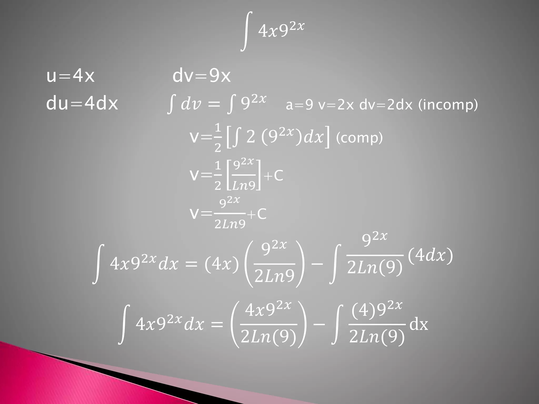 4𝑥92𝑥
u=4x dv=9x
du=4dx 𝑑𝑣 = 92𝑥
a=9 v=2x dv=2dx (incomp)
v=
1
2
2 92𝑥
𝑑𝑥 (comp)
v=
1
2
92𝑥
𝐿𝑛9
+C
v=
92𝑥
2𝐿𝑛9
+C
4𝑥92𝑥
𝑑𝑥 = (4𝑥)
92𝑥
2𝐿𝑛9
−
92𝑥
2𝐿𝑛 9
(4𝑑𝑥)
4𝑥92𝑥
𝑑𝑥 =
4𝑥92𝑥
2𝐿𝑛(9)
−
(4)92𝑥
2𝐿𝑛(9)
dx
 