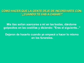CÓMO HACER QUE LA GENTE DEJE DE INCORDIARTE CON: “ ¿CUÁNDO TE VAS A CASAR?" Mis tías solían acercarse a mí en las bodas, dándome  golpecitos en las costillas y diciendo: "Eres el siguiente..." Dejaron de hacerlo cuando yo empecé a hacer lo mismo en los funerales. 