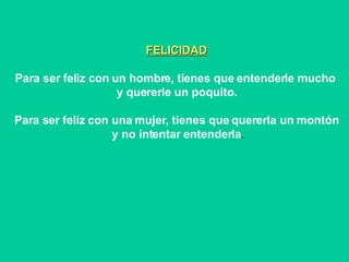 FELICIDAD Para ser feliz con un hombre, tienes que entenderle mucho  y quererle un poquito. Para ser feliz con una mujer, tienes que quererla un montón y no intentar entenderla .   